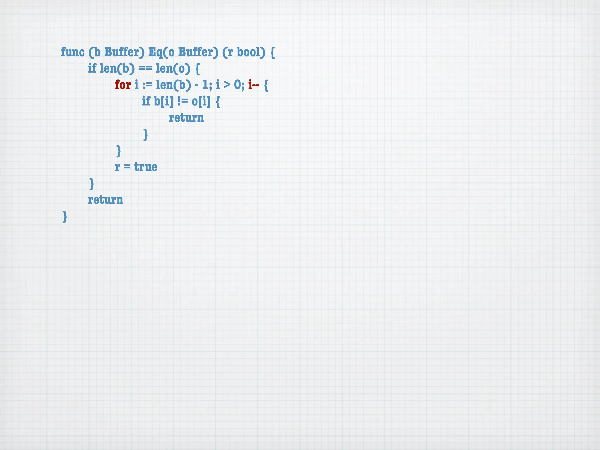 func (b Buffer) Eq(o Buffer) (r bool) {
	    if len(b) == len(o) {
	    	     for i := len(b) - 1; i > 0; i-- {
	    	     	     if b[i] != o[i] {
	    	     	     	     return
	    	     	     }
	    	     }
	    	     r = true
	    }
	    return
}
 