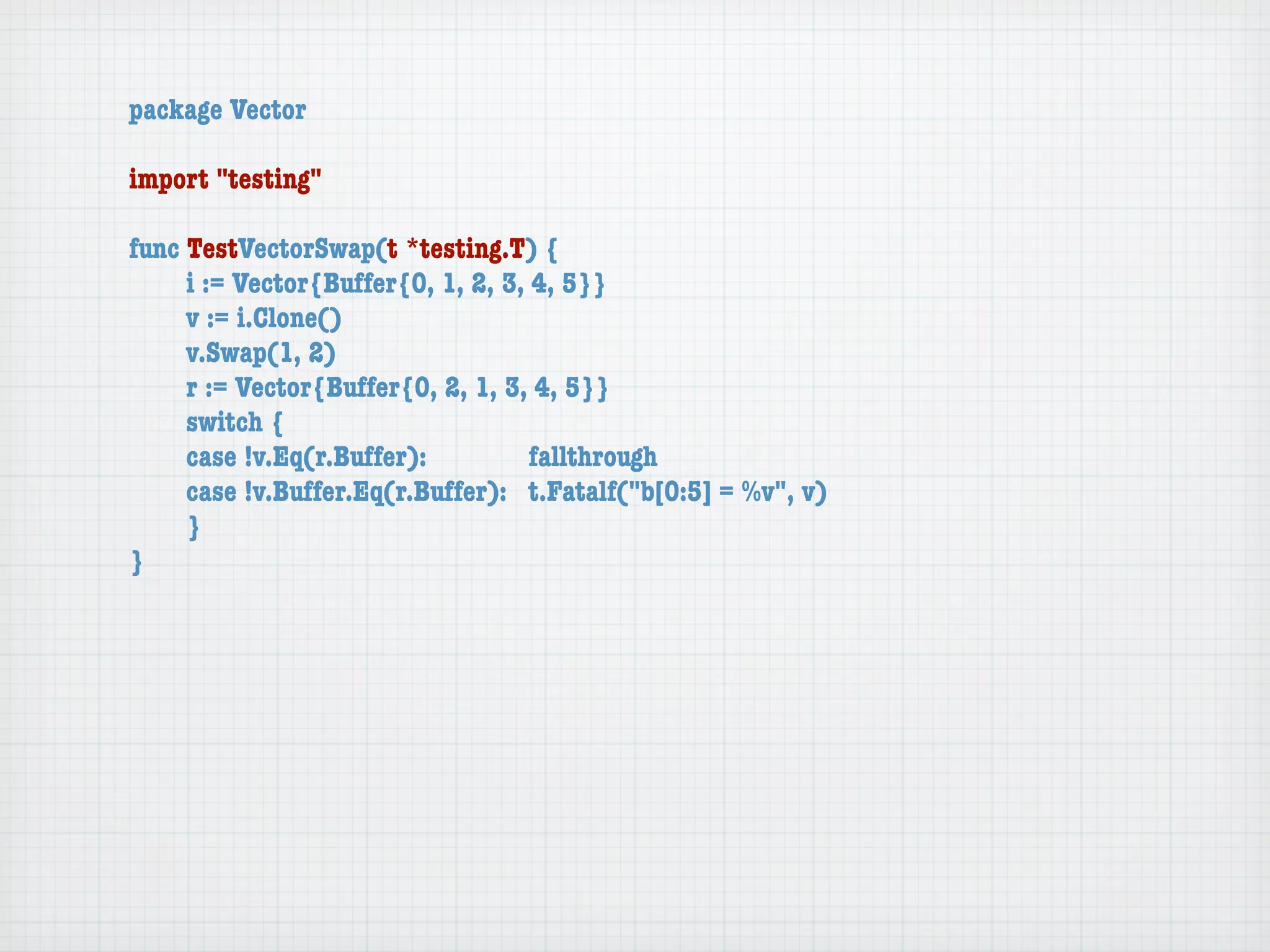 package Vector

import "testing"

func TestVectorSwap(t *testing.T) {
	    i := Vector{Buffer{0, 1, 2, 3, 4, 5}}
	    v := i.Clone()
	    v.Swap(1, 2)
	    r := Vector{Buffer{0, 2, 1, 3, 4, 5}}
	    switch {
	    case !v.Eq(r.Buffer):	 	       fallthrough
	    case !v.Buffer.Eq(r.Buffer):	 t.Fatalf("b[0:5] = %v", v)
	    }
}
 