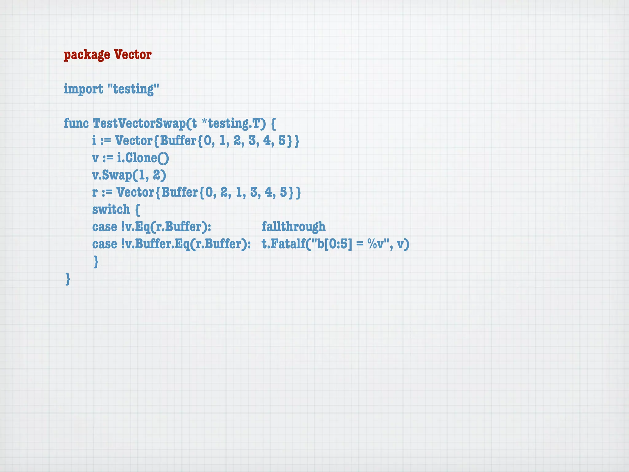 package Vector

import "testing"

func TestVectorSwap(t *testing.T) {
	    i := Vector{Buffer{0, 1, 2, 3, 4, 5}}
	    v := i.Clone()
	    v.Swap(1, 2)
	    r := Vector{Buffer{0, 2, 1, 3, 4, 5}}
	    switch {
	    case !v.Eq(r.Buffer):	 	       fallthrough
	    case !v.Buffer.Eq(r.Buffer):	 t.Fatalf("b[0:5] = %v", v)
	    }
}
 