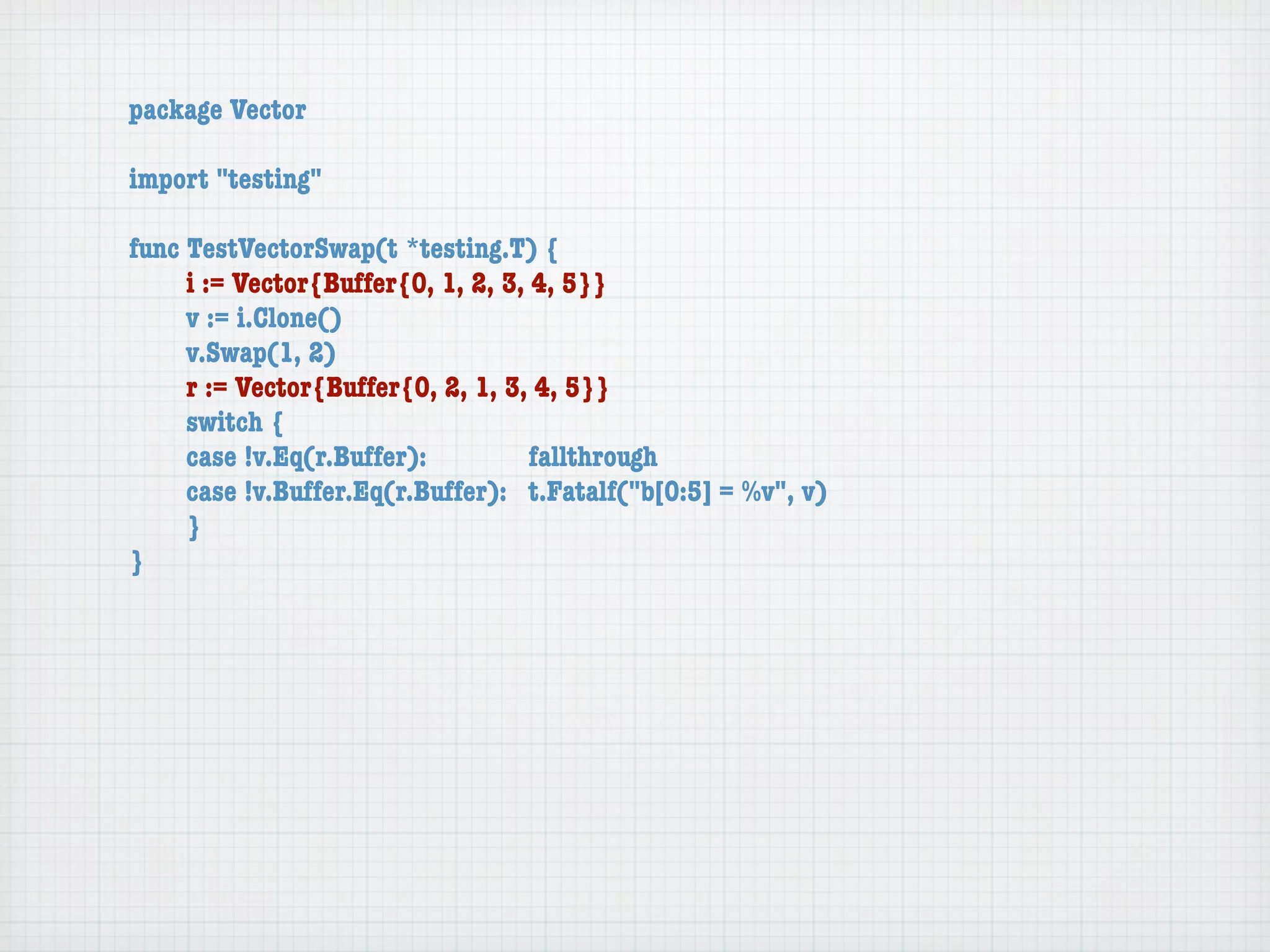 package Vector

import "testing"

func TestVectorSwap(t *testing.T) {
	    i := Vector{Buffer{0, 1, 2, 3, 4, 5}}
	    v := i.Clone()
	    v.Swap(1, 2)
	    r := Vector{Buffer{0, 2, 1, 3, 4, 5}}
	    switch {
	    case !v.Eq(r.Buffer):	 	       fallthrough
	    case !v.Buffer.Eq(r.Buffer):	 t.Fatalf("b[0:5] = %v", v)
	    }
}
 
