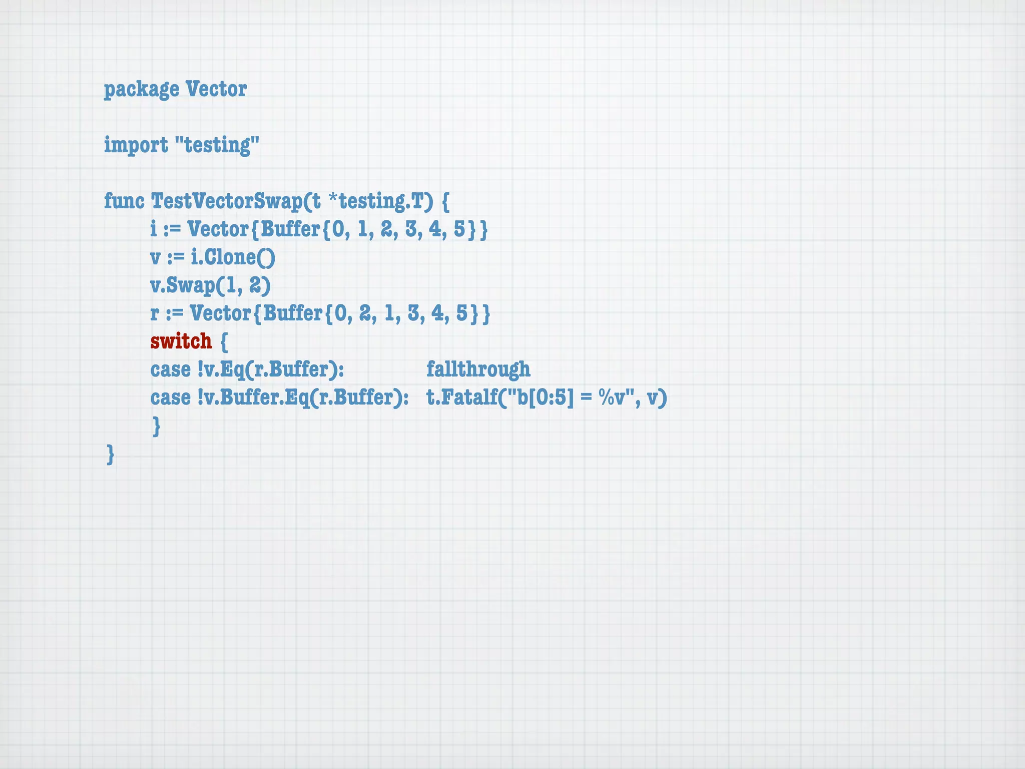 package Vector

import "testing"

func TestVectorSwap(t *testing.T) {
	    i := Vector{Buffer{0, 1, 2, 3, 4, 5}}
	    v := i.Clone()
	    v.Swap(1, 2)
	    r := Vector{Buffer{0, 2, 1, 3, 4, 5}}
	    switch {
	    case !v.Eq(r.Buffer):	 	       fallthrough
	    case !v.Buffer.Eq(r.Buffer):	 t.Fatalf("b[0:5] = %v", v)
	    }
}
 