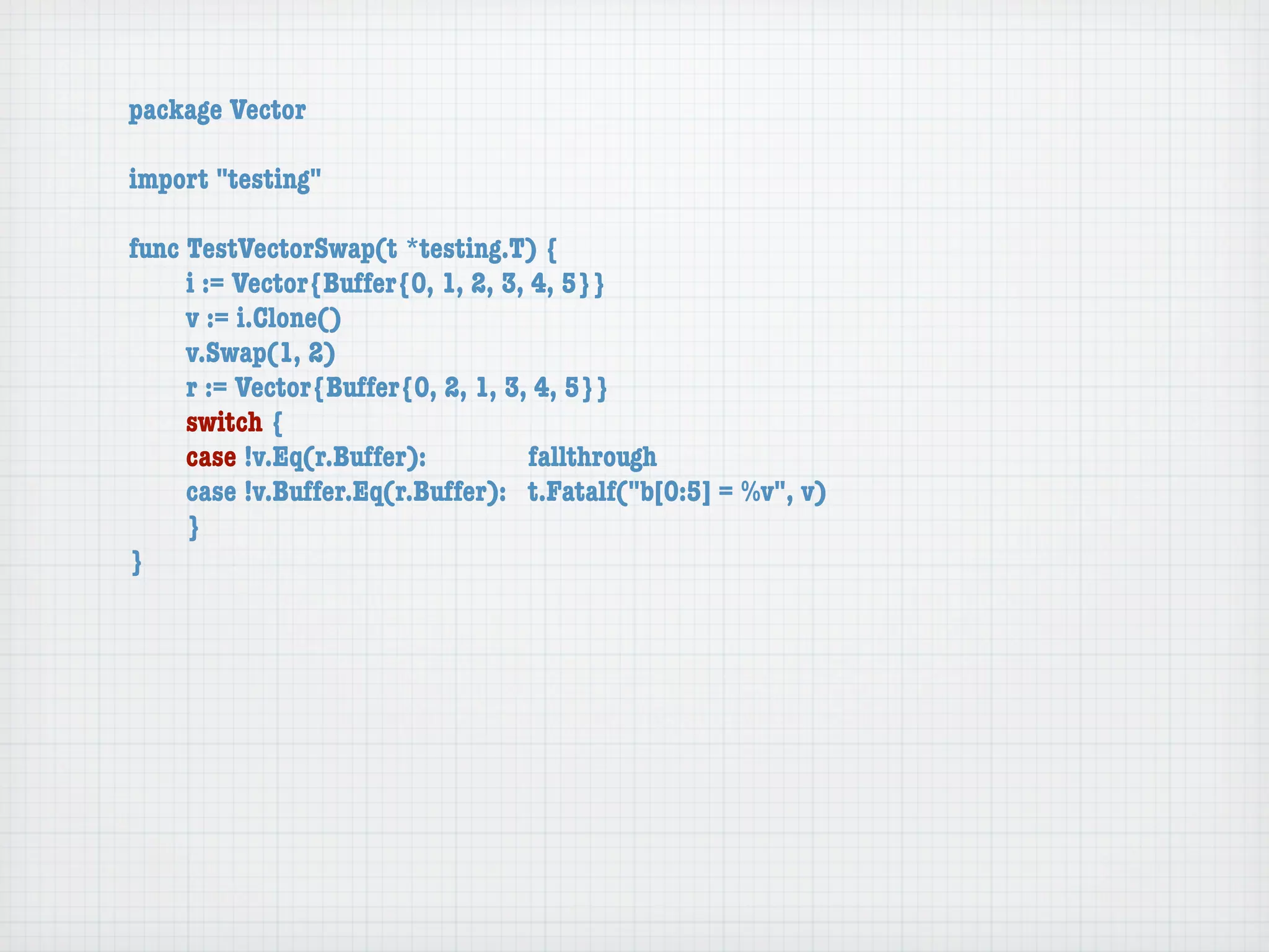 package Vector

import "testing"

func TestVectorSwap(t *testing.T) {
	    i := Vector{Buffer{0, 1, 2, 3, 4, 5}}
	    v := i.Clone()
	    v.Swap(1, 2)
	    r := Vector{Buffer{0, 2, 1, 3, 4, 5}}
	    switch {
	    case !v.Eq(r.Buffer):	 	       fallthrough
	    case !v.Buffer.Eq(r.Buffer):	 t.Fatalf("b[0:5] = %v", v)
	    }
}
 
