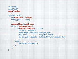 import "fmt"
import "path"
import "runtime"

func StackTrace() {
	    var stack_trace	   []uintptr
	    var my_path	 	     string

	   runtime.Callers(1, stack_trace)
	   for i, u := range stack_trace {
	   	     if f := runtime.FuncForPC(u); f != nil {
	   	     	     ﬁle, line := f.FileLine(u)
	   	     	     switch ﬁlepath, ﬁlename := path.Split(ﬁle); {
	   	     	     case i == 0:	 	      	    	 my_path = ﬁlepath
	   	     	     case my_path != ﬁlepath:	 fmt.Printf("%v:%v", ﬁlename, line)
	   	     	     }
	   	     } else {
	   	     	     fmt.Println("(unknown)")
	   	     }
	   }
}
 