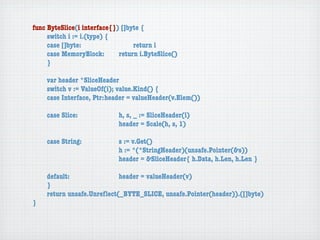 func ByteSlice(i interface{}) []byte {
	    switch i := i.(type) {
	    case []byte:	 	      	  	    return i
	    case MemoryBlock:	   	  return i.ByteSlice()
	    }

	   var header *SliceHeader
	   switch v := ValueOf(i); value.Kind() {
	   case Interface, Ptr:	header = valueHeader(v.Elem())

	   case Slice:	   	    	    h, s, _ := SliceHeader(i)
	   	    	    	    	    	    header = Scale(h, s, 1)

	   case String:	 	     	    s := v.Get()
	   	    	    	   	     	    h := *(*StringHeader)(unsafe.Pointer(&s))
	   	    	    	   	     	    header = &SliceHeader{ h.Data, h.Len, h.Len }

	   default:	 	   	   	    header = valueHeader(v)
	   }
	   return unsafe.Unreﬂect(_BYTE_SLICE, unsafe.Pointer(header)).([]byte)
}
 
