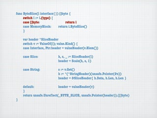 func ByteSlice(i interface{}) []byte {
	    switch i := i.(type) {
	    case []byte:	 	      	  	    return i
	    case MemoryBlock:	   	  return i.ByteSlice()
	    }

	   var header *SliceHeader
	   switch v := ValueOf(i); value.Kind() {
	   case Interface, Ptr:	header = valueHeader(v.Elem())

	   case Slice:	   	    	    h, s, _ := SliceHeader(i)
	   	    	    	    	    	    header = Scale(h, s, 1)

	   case String:	 	     	    s := v.Get()
	   	    	    	   	     	    h := *(*StringHeader)(unsafe.Pointer(&s))
	   	    	    	   	     	    header = &SliceHeader{ h.Data, h.Len, h.Len }

	   default:	 	   	   	    header = valueHeader(v)
	   }
	   return unsafe.Unreﬂect(_BYTE_SLICE, unsafe.Pointer(header)).([]byte)
}
 