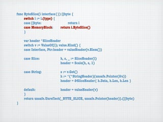 func ByteSlice(i interface{}) []byte {
	    switch i := i.(type) {
	    case []byte:	 	      	  	    return i
	    case MemoryBlock:	   	  return i.ByteSlice()
	    }

	   var header *SliceHeader
	   switch v := ValueOf(i); value.Kind() {
	   case Interface, Ptr:	header = valueHeader(v.Elem())

	   case Slice:	   	    	    h, s, _ := SliceHeader(i)
	   	    	    	    	    	    header = Scale(h, s, 1)

	   case String:	 	     	    s := v.Get()
	   	    	    	   	     	    h := *(*StringHeader)(unsafe.Pointer(&s))
	   	    	    	   	     	    header = &SliceHeader{ h.Data, h.Len, h.Len }

	   default:	 	   	   	    header = valueHeader(v)
	   }
	   return unsafe.Unreﬂect(_BYTE_SLICE, unsafe.Pointer(header)).([]byte)
}
 