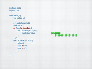 package main
import "fmt"

func main() {
	    var c chan int

	   c = make(chan int)
	   limit := 16
	   go func(in chan int) {
	   	     for i := limit; i > 0; i-- {
	   	     	     fmt.Print(<-in)          produces:
	   	     }                                 0110011101011010
	   }(c)
	   for i := limit; i > 0; i-- {
	   	     select {
	   	     case c <- 0:
	   	     case c <- 1:
	   	     }
	   }
}
 
