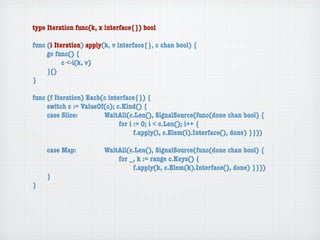 type Iteration func(k, x interface{}) bool

func (i Iteration) apply(k, v interface{}, c chan bool) {
	    go func() {
	    	     c <-i(k, v)
	    }()
}

func (f Iteration) Each(c interface{}) {
	    switch c := ValueOf(c); c.Kind() {
	    case Slice:	 	     WaitAll(c.Len(), SignalSource(func(done chan bool) {
	    	     	    	   	   	     for i := 0; i < c.Len(); i++ {
	    	     	    	   	   	     	     f.apply(i, c.Elem(i).Interface(), done) }}))

	   case Map:	     	    WaitAll(c.Len(), SignalSource(func(done chan bool) {
	   	    	   	     	    	   for _, k := range c.Keys() {
	   	    	   	     	    	   	    f.apply(k, c.Elem(k).Interface(), done) }}))
	   }
}
 