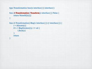 type Transformation func(x interface{}) interface{}

func (t Transformation) Transform(x interface{}) Value {
	    return ValueOf(t(x))
}

func (t Transformation) Map(c interface{}) (r interface{}) {
	    r = Allocate(c)
	    if i := MapIterator(r); i != nil {
	    	      i.Each(c)
	    }
	    return
}
 