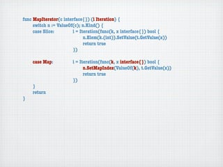 func MapIterator(c interface{}) (i Iteration) {
	    switch n := ValueOf(c); n.Kind() {
	    case Slice:	 	     i = Iteration(func(k, x interface{}) bool {
	    	    	    	    	   	     n.Elem(k.(int)).SetValue(t.GetValue(x))
	    	    	    	    	   	     return true
	    	    	    	    	   })

	   case Map:	     	   i = Iteration(func(k, x interface{}) bool {
	   	    	   	     	   	     n.SetMapIndex(ValueOf(k), t.GetValue(x))
	   	    	   	     	   	     return true
	   	    	   	     	   })
	   }
	   return
}
 