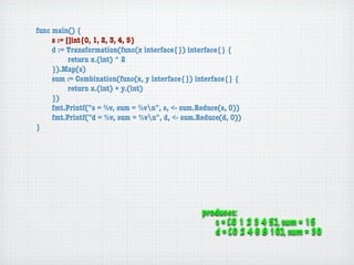 func main() {
	    s := []int{0, 1, 2, 3, 4, 5}
	    d := Transformation(func(x interface{}) interface{} {
	    	     return x.(int) * 2
	    }).Map(s)
	    sum := Combination(func(x, y interface{}) interface{} {
	    	     return x.(int) + y.(int)
	    })
	    fmt.Printf("s = %v, sum = %vn", s, <- sum.Reduce(s, 0))
	    fmt.Printf("d = %v, sum = %vn", d, <- sum.Reduce(d, 0))
}




                                                 produces:
                                                    s = [0 1 2 3 4 5], sum = 15
                                                    d = [0 2 4 6 8 10], sum = 30
 