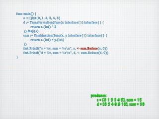 func main() {
	    s := []int{0, 1, 2, 3, 4, 5}
	    d := Transformation(func(x interface{}) interface{} {
	    	     return x.(int) * 2
	    }).Map(s)
	    sum := Combination(func(x, y interface{}) interface{} {
	    	     return x.(int) + y.(int)
	    })
	    fmt.Printf("s = %v, sum = %vn", s, <- sum.Reduce(s, 0))
	    fmt.Printf("d = %v, sum = %vn", d, <- sum.Reduce(d, 0))
}




                                                 produces:
                                                    s = [0 1 2 3 4 5], sum = 15
                                                    d = [0 2 4 6 8 10], sum = 30
 