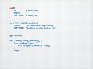 const(
	   OK	 	  	  = Errno(iota)
	   ERROR
	   CANTOPEN	 = Errno(14)
)

var errText = map[Errno]string {
	    ERROR: 	 	   "SQL error or missing database",
	    CANTOPEN:	 "Unable to open the database ﬁle",
}

type Errno int

func (e Errno) String() (err string) {
	    if err = errText[e]; err == "" {
	    	     err = fmt.Sprintf("errno %v", int(e))
	    }
	    return
}
 