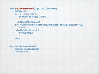 func (db *Database) Open(ﬂags... int) (e os.Error) {
	    db.Flags = 0
	    for _, v := range ﬂags {
	    	     db.Flags = db.Flags | C.int(v)
	    }
	    f := C.CString(db.Filename)
	    if err := Errno(C.sqlite3_open_v2(f, &db.handle, db.Flags, nil)); err != OK {
	    	     e = err
	    } else if db.handle == nil {
	    	     e = CANTOPEN
	    }
	    return
}

func (db *Database) Close() {
	    C.sqlite3_close(db.handle)
	    db.handle = nil
}
 