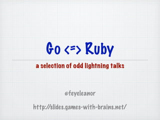 Go <=> Ruby
 a selection of odd lightning talks



            @feyeleanor

http://slides.games-with-brains.net/
 