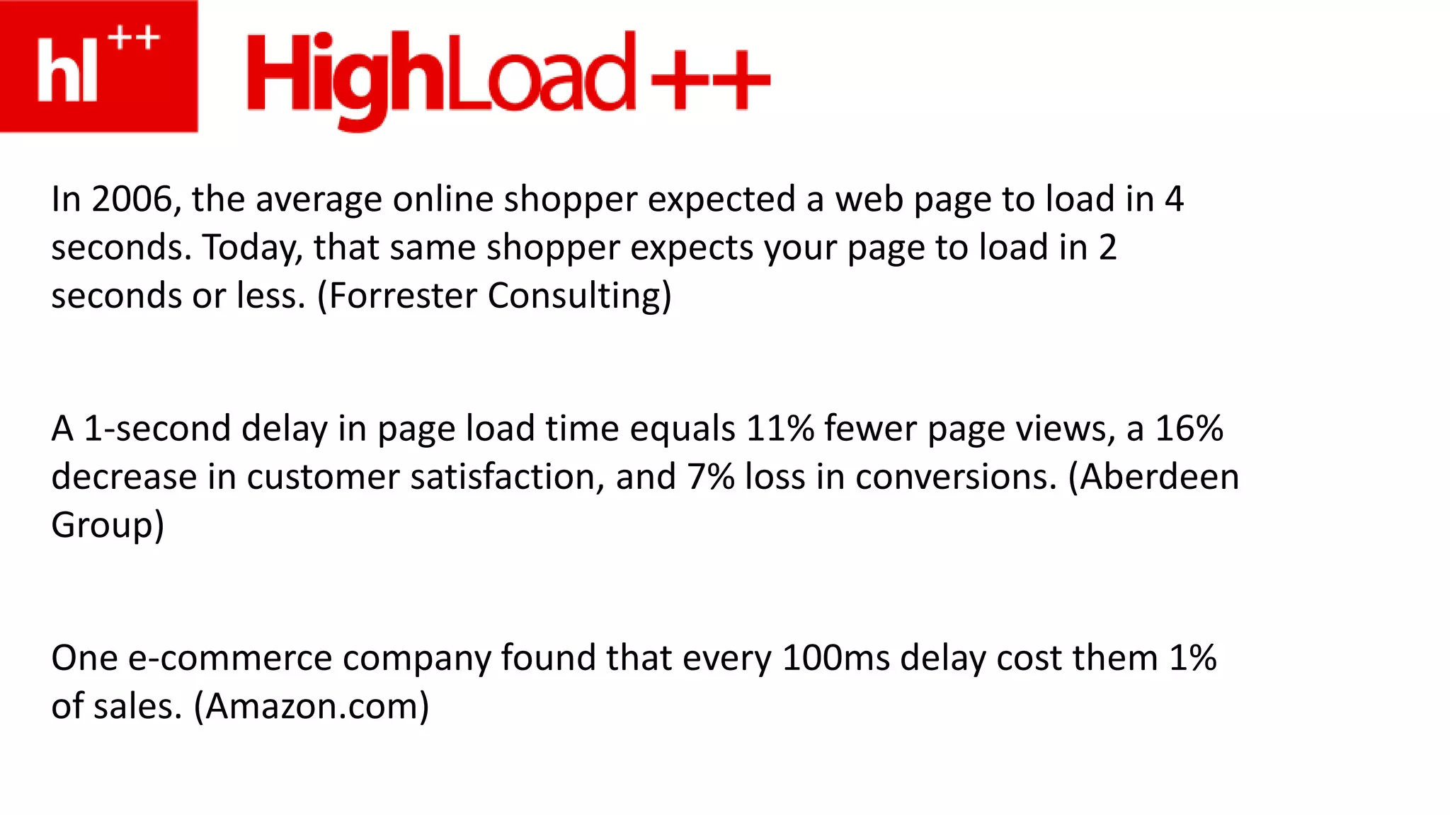 In 2006, the average online shopper expected a web page to load in 4 seconds. Today, that same shopper expects your page to load in 2 seconds or less. (Forrester Consulting)A 1-second delay in page load time equals 11% fewer page views, a 16% decrease in customer satisfaction, and 7% loss in conversions. (Aberdeen Group)One e-commerce company found that every 100ms delay cost them 1% of sales. (Amazon.com)