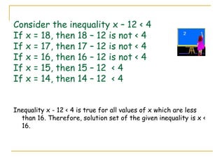 Consider the inequality x – 12 < 4 If x = 18, then 18 – 12 is not < 4 If x = 17, then 17 – 12 is not < 4 If x = 16, then 16 – 12 is not < 4 If x = 15, then 15 – 12  < 4 If x = 14, then 14 – 12  < 4 Inequality x - 12 < 4 is true for all values of x which are less than 16. Therefore, solution set of the given inequality is x < 16. 