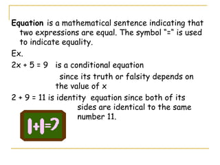 Equation  is a mathematical sentence indicating that two expressions are equal. The symbol “=“ is used to indicate equality. Ex.  2x + 5 = 9  is a conditional equation   since its truth or falsity depends on  the value of x 2 + 9 = 11 is identity  equation since both of its  sides are identical to the same  number 11. 