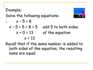 Example: Solve the following equations: x – 5 = 8 x – 5 + 5 = 8 + 5  add 5 to both sides   x + 0 = 13 of the equation   x = 13 Recall that if the same number is added to both sides of the equation, the resulting sums are equal. 