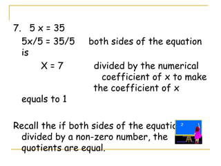 7.  5 x = 35 5x/5 = 35/5  both sides of the equation is  X = 7  divided by the numerical  coefficient of x to make    the coefficient of x equals to 1 Recall the if both sides of the equation is divided by a non-zero number, the quotients are equal. 