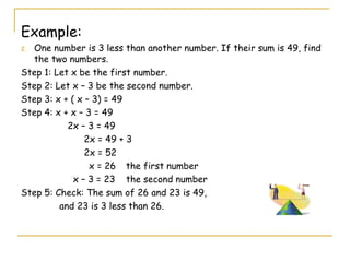 Example: One number is 3 less than another number. If their sum is 49, find the two numbers. Step 1: Let x be the first number. Step 2: Let x – 3 be the second number. Step 3: x + ( x – 3) = 49 Step 4: x + x – 3 = 49 2x – 3 = 49 2x = 49 + 3 2x = 52   x = 26 the first number x – 3 = 23  the second number Step 5: Check: The sum of 26 and 23 is 49,  and 23 is 3 less than 26. 