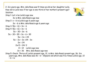 2. Six years ago, Mrs. dela Rosa was 5 times as old as her daughter Leila.  How old is Leila now if her age is one-third of her mother’s present age? Solution: Step 1: Let x be Leila’s age now 3x is Mrs. dela Rosa’s age now Step 2: x – 6 is Leila’s age 6 years ago 3x – 6 is Mrs. dela Rosa’s age 6 years ago Step 3: 5(x – 6) = 3x – 6 Step 4: 5(x – 6) = 3x – 6 5x – 30 = 3x – 6 5x – 30 + 30 = 3x – 6 + 30 5x = 3x + 24 5x – 3x = 3x +24 – 3x 2x = 24 2x/2 = 24/ 2 X = 12  Leila’s age now 3x = 36  Mrs. dela Rosa’s age now Step 5: Check: Thrice of Leila’s present age, 12, is Mrs. dela Rosa’s presnt age, 36. Six years ago, Mrs. dela Rosa was 36 – 6 = 30years old which was five times Leila’s age, 12 – 6 = 6.  