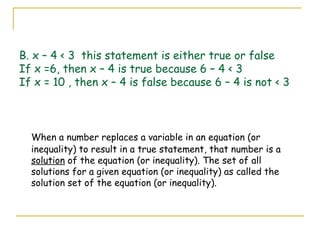 B. x – 4 < 3  this statement is either true or false If x =6, then x – 4 is true because 6 – 4 < 3 If x = 10 , then x – 4 is false because 6 – 4 is not < 3 When a number replaces a variable in an equation (or inequality) to result in a true statement, that number is a  solution  of the equation (or inequality). The set of all solutions for a given equation (or inequality) as called the solution set of the equation (or inequality).  