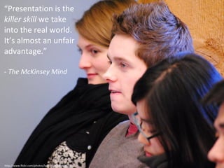 “ Presentation is the  killer skill  we take into the real world. It’s almost an unfair advantage.” -  The McKinsey Mind http://www.flickr.com/photos/lyndakuit/5434905857/ 