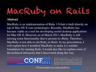 MacRuby on Rails
Abstract
MacRuby is an implementation of Ruby 1.9 that is built directly on
top of Mac OS X core technologies. Recently, MacRuby has
become viable as a tool for developing useful desktop applications
for Mac OS X. However, as of March 2011, MacRuby is still
missing some functionality that is present in cRuby. Therefore,
MacRuby is not able to run Ruby on Rails. In my presentation, I
will explain how I modiﬁed MacRuby to make it a suitable
foundation for running Rails. I would also like to explain some of
the technical intricacies that I discovered along the way.



                       This presentation was made possible by
 