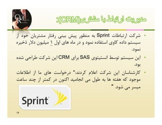 ‫ﻣدﯾرﯾت ارﺗﺑﺎط ﺑﺎ ﻣﺷﺗری)‪:(CRM‬‬
‫ﺷﺮﮐﺖ ارﺗﺒﺎﻃﺎت ‪ Sprint‬ﺑﻪ ﻣﻨﻈﻮر ﭘﯿﺶ ﺑﯿﻨﯽ رﻓﺘﺎر ﻣﺸﺘﺮﯾﺎن ﺧﻮد از‬           ‫‪‬‬
‫ﺳﯿﺴﺘﻢ داده ﮐﺎوي اﺳﺘﻔﺎده ﻧﻤﻮد و در ﻣﺎه ﻫﺎي اول 1 ﻣﯿﻠﯿﻮن دﻻر ذﺧﯿﺮه‬
                                                             ‫ﻧﻤﻮد.‬
‫اﯾﻦ ﺳﯿﺴﺘﻢ ﺗﻮﺳﻂ اﻧﺴﺘﯿﺘﻮي ‪ SAS‬ﺑﺮاي ‪ CRM‬اﯾﻦ ﺷﺮﮐﺖ ﻃﺮاﺣﯽ ﺷﺪه‬               ‫‪‬‬
                                                               ‫ﺑﻮد.‬
‫ﮐﺎرﺷﻨﺎﺳﺎن اﯾﻦ ﺷﺮﮐﺖ اﻋﻼم ﮐﺮدﻧﺪ:“ درﺧﻮاﺳﺖ ﻫﺎي ﻣﺎ از اﻃﻼﻋﺎت‬              ‫‪‬‬
‫ﻣﻮﺟﻮد ﮐﻪ ﻫﻔﺘﻪ ﻫﺎ ﺑﻪ ﻃﻮل ﻣﯽ اﻧﺠﺎﻣﯿﺪ اﮐﻨﻮن در ﮐﻤﺘﺮ از ﭼﻨﺪ ﺳﺎﻋﺖ‬
                                                  ‫ﻣﯿﺴﺮ ﻣﯽ ﺷﻮد. “‬


‫41‬
 