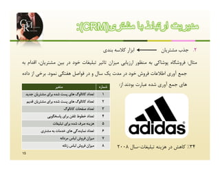 ‫ﻣدﯾرﯾت ارﺗﺑﺎط ﺑﺎ ﻣﺷﺗری)‪:(CRM‬‬
                                                       ‫اﺑﺰار ﮐﻼﺳﻪ ﺑﻨﺪي‬           ‫2. ﺟﺬب ﻣﺸﺘﺮﯾﺎن‬

‫ﻣﺜﺎل: ﻓﺮوﺷﮕﺎه ﭘﻮﺷﺎﮐﯽ ﺑﻪ ﻣﻨﻈﻮر ارزﯾﺎﺑﯽ ﻣﯿﺰان ﺗﺎﺛﯿﺮ ﺗﺒﻠﯿﻐﺎت ﺧﻮد در ﺑﯿﻦ ﻣﺸﺘﺮﯾﺎن، اﻗﺪام ﺑﻪ‬
‫ﺟﻤﻊ آوري اﻃﻼﻋﺎت ﻓﺮوش ﺧﻮد در ﻣﺪت ﯾﮏ ﺳﺎل و در ﻓﻮاﺻﻞ ﻫﻔﺘﮕﯽ ﻧﻤﻮد. ﺑﺮﺧﯽ از داده‬

                       ‫ﻣﺘﻐﯿﺮ‬                         ‫ﺷﻤﺎره‬    ‫ﻫﺎي ﺟﻤﻊ آوري ﺷﺪه ﻋﺒﺎرت ﺑﻮدﻧﺪ از:‬
 ‫ﺗﻌﺪاد ﮐﺎﺗﺎﻟﻮگ ﻫﺎي ﭘﺴﺖ ﺷﺪه ﺑﺮاي ﻣﺸﺘﺮﯾﺎن ﺟﺪﯾﺪ‬          ‫1‬
     ‫ﺗﻌﺪاد ﮐﺎﺗﺎﻟﻮگ ﻫﺎي ﭘﺴﺖ ﺷﺪه ﺑﺮاي ﻣﺸﺘﺮﯾﺎن ﻗﺪﯾﻢ‬      ‫2‬
                               ‫ﺗﻌﺪاد ﺻﻔﺤﺎت ﮐﺎﺗﺎﻟﻮگ‬    ‫3‬
                  ‫ﺗﻌﺪاد ﺧﻄﻮط ﺗﻠﻔﻦ ﺑﺮاي ﭘﺎﺳﺨﮕﻮﯾﯽ‬       ‫4‬
                     ‫ﻫﺰﯾﻨﻪ ﺻﺮف ﺷﺪه ﺑﺮاي ﺗﺒﻠﯿﻐﺎت‬       ‫5‬
              ‫ﺗﻌﺪاد ﻧﻤﺎﯾﻨﺪﮔﯽ ﻫﺎي ﺧﺪﻣﺎت ﺑﻪ ﻣﺸﺘﺮي‬       ‫6‬
                          ‫ﻣﯿﺰان ﻓﺮوش ﻟﺒﺎس ﻣﺮداﻧﻪ‬      ‫7‬
                           ‫ﻣﯿﺰان ﻓﺮوش ﻟﺒﺎس زﻧﺎﻧﻪ‬      ‫8‬      ‫43% ﮐﺎﻫﺶ در ﻫﺰﯾﻨﻪ ﺗﺒﻠﯿﻐﺎت-ﺳﺎل 8002‬
‫51‬
 
