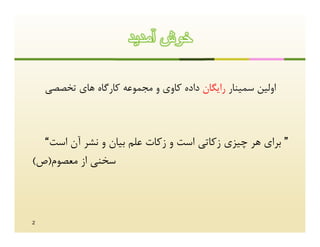 ‫ﺧوش آﻣدﯾد‬

    ‫اوﻟﯿﻦ ﺳﻤﯿﻨﺎر راﯾﮕﺎن داده ﮐﺎوي و ﻣﺠﻤﻮﻋﻪ ﮐﺎرﮔﺎه ﻫﺎي ﺗﺨﺼﺼﯽ‬



  ‫” ﺑﺮاي ﻫﺮ ﭼﯿﺰي زﮐﺎﺗﯽ اﺳﺖ و زﮐﺎت ﻋﻠﻢ ﺑﯿﺎن و ﻧﺸﺮ آن اﺳﺖ“‬
‫ﺳﺨﻨﯽ از ﻣﻌﺼﻮم)ص(‬



‫2‬
 