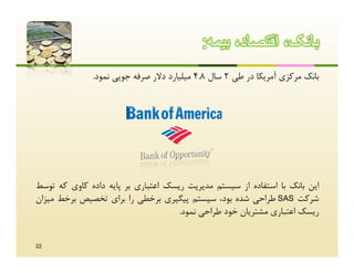 ‫ﺑﺎﻧﮏ، اﻗﺗﺻﺎد، ﺑﯾﻣﮫ:‬
              ‫ﺑﺎﻧﮏ ﻣﺮﮐﺰي آﻣﺮﯾﮑﺎ در ﻃﯽ 2 ﺳﺎل 8.4 ﻣﯿﻠﯿﺎرد دﻻر ﺻﺮﻓﻪ ﺟﻮﯾﯽ ﻧﻤﻮد.‬




‫اﯾﻦ ﺑﺎﻧﮏ ﺑﺎ اﺳﺘﻔﺎده از ﺳﯿﺴﺘﻢ ﻣﺪﯾﺮﯾﺖ رﯾﺴﮏ اﻋﺘﺒﺎري ﺑﺮ ﭘﺎﯾﻪ داده ﮐﺎوي ﮐﻪ ﺗﻮﺳﻂ‬
‫ﺷﺮﮐﺖ ‪ SAS‬ﻃﺮاﺣﯽ ﺷﺪه ﺑﻮد، ﺳﯿﺴﺘﻢ ﭘﯿﮕﯿﺮي ﺑﺮﺧﻄﯽ را ﺑﺮاي ﺗﺨﺼﯿﺺ ﺑﺮﺧﻂ ﻣﯿﺰان‬
                                    ‫رﯾﺴﮏ اﻋﺘﺒﺎري ﻣﺸﺘﺮﯾﺎن ﺧﻮد ﻃﺮاﺣﯽ ﻧﻤﻮد.‬


‫22‬
 
