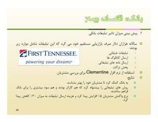 ‫ﺑﺎﻧﮏ، اﻗﺗﺻﺎد، ﺑﯾﻣﮫ:‬
                                                      ‫2. ﭘﯿﺶ ﺑﯿﻨﯽ ﻣﯿﺰان ﺗﺎﺛﯿﺮ ﺗﺒﻠﯿﻐﺎت ﺑﺎﻧﮑﯽ‬

‫ﺳﺎﻻﻧﻪ ﻫﺰاران دﻻر ﺻﺮف ﺑﺎزارﯾﺎﺑﯽ ﻣﺴﺘﻘﯿﻢ ﺧﻮد ﻣﯽ ﮐﺮد ﮐﻪ اﯾﻦ ﺗﺒﻠﯿﻐﺎت ﺷﺎﻣﻞ ﻣﻮارد زﯾﺮ‬               ‫‪‬‬
                                                                         ‫ﺑﻮدﻧﺪ:‬
                                                                      ‫ﺗﺒﻠﯿﻐﺎت ﺧﯿﺎﺑﺎﻧﯽ‬   ‫1.‬

                                                                    ‫ارﺳﺎل ﮐﺎﺗﺎﻟﻮگ ﻫﺎ‬    ‫2.‬

                                                             ‫ارﺳﺎل ﻧﺎﻣﻪ ﻫﺎي ﺗﺒﻠﯿﻐﺎﺗﯽ‬    ‫3.‬

                                                                         ‫ﭘﺨﺶ ﺗﺮاﮐﺖ‬      ‫4.‬

                              ‫اﺳﺘﻔﺎده از ﻧﺮم اﻓﺰار ‪ Clementine‬ﺑﺮاي ﺑﺮرﺳﯽ ﻣﺸﺘﺮﯾﺎن.‬            ‫‪‬‬
                                                                            ‫ﻧﺘﺎﯾﺞ:‬           ‫‪‬‬
                                     ‫ﺑﻪ ﺑﺎﻧﮏ ﮐﻤﮏ ﮐﺮد ﺗﺎ ﻣﺸﺘﺮﯾﺎن ﺧﻮد را ﺑﻬﺘﺮ ﺑﺸﻨﺎﺳﺪ.‬     ‫‪‬‬

‫روش ﻫﺎي ﺗﺒﻠﯿﻐﺎﺗﯽ را ﭘﯿﺸﻨﻬﺎد ﮐﺮد ﮐﻪ ﻫﻢ ﮐﺎراﺗﺮ ﺑﻮدﻧﺪ و ﻫﻢ ﺳﻮد ﺑﯿﺸﺘﺮي را ﺑﺮاي ﺑﺎﻧﮏ‬         ‫‪‬‬
                                                                       ‫ﻓﺮاﻫﻢ ﺳﺎﺧﺘﻨﺪ.‬
‫ﻧﺮخ واﮐﻨﺶ ﻣﺸﺘﺮﯾﺎن 5% اﻓﺰاﯾﺶ ﭘﯿﺪا ﮐﺮد و ﻫﺰﯾﻨﻪ ارﺳﺎل ﺗﺒﻠﯿﻐﺎت ﺑﻪ ﻣﯿﺰان 02% ﮐﺎﻫﺶ ﭘﯿﺪا‬       ‫‪‬‬
                                                                                ‫ﮐﺮد.‬

‫42‬
 