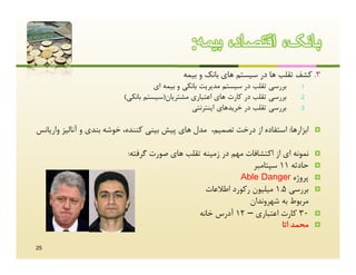 ‫ﺑﺎﻧﮏ، اﻗﺗﺻﺎد، ﺑﯾﻣﮫ:‬
                                             ‫3. ﮐﺸﻒ ﺗﻘﻠﺐ ﻫﺎ در ﺳﯿﺴﺘﻢ ﻫﺎي ﺑﺎﻧﮏ و ﺑﯿﻤﻪ‬
                                    ‫ﺑﺮرﺳﯽ ﺗﻘﻠﺐ در ﺳﯿﺴﺘﻢ ﻣﺪﯾﺮﯾﺖ ﺑﺎﻧﮑﯽ و ﺑﯿﻤﻪ اي‬   ‫1.‬

                          ‫ﺑﺮرﺳﯽ ﺗﻘﻠﺐ در ﮐﺎرت ﻫﺎي اﻋﺘﺒﺎري ﻣﺸﺘﺮﯾﺎن)ﺳﯿﺴﺘﻢ ﺑﺎﻧﮑﯽ(‬    ‫2.‬

                                                ‫ﺑﺮرﺳﯽ ﺗﻘﻠﺐ در ﺧﺮﯾﺪﻫﺎي اﯾﻨﺘﺮﻧﺘﯽ‬   ‫3.‬



‫اﺑﺰارﻫﺎ: اﺳﺘﻔﺎده از درﺧﺖ ﺗﺼﻤﯿﻢ، ﻣﺪل ﻫﺎي ﭘﯿﺶ ﺑﯿﻨﯽ ﮐﻨﻨﺪه، ﺧﻮﺷﻪ ﺑﻨﺪي و آﻧﺎﻟﯿﺰ وارﯾﺎﻧﺲ‬    ‫‪‬‬


                           ‫ﻧﻤﻮﻧﻪ اي از اﮐﺘﺸﺎﻓﺎت ﻣﻬﻢ در زﻣﯿﻨﻪ ﺗﻘﻠﺐ ﻫﺎي ﺻﻮرت ﮔﺮﻓﺘﻪ:‬     ‫‪‬‬
                                                               ‫ﺣﺎدﺛﻪ 11 ﺳﭙﺘﺎﻣﺒﺮ‬       ‫‪‬‬
                                                           ‫ﭘﺮوژه ‪Able Danger‬‬          ‫‪‬‬
                                                 ‫ﺑﺮرﺳﯽ 5.1 ﻣﯿﻠﯿﻮن رﮐﻮرد اﻃﻼﻋﺎت‬        ‫‪‬‬
                                                              ‫ﻣﺮﺑﻮط ﺑﻪ ﺷﻬﺮوﻧﺪان‬
                                               ‫03 ﮐﺎرت اﻋﺘﺒﺎري – 21 آدرس ﺧﺎﻧﻪ‬         ‫‪‬‬
                                                                         ‫ﻣﺤﻤﺪ اﺗﺎ‬     ‫‪‬‬


‫52‬
 