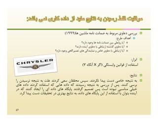 ‫ﺑﺮرﺳﯽ دﻋﺎوي ﻣﺮﺑﻮط ﺑﻪ ﺿﻤﺎﻧﺖ ﻧﺎﻣﻪ ﻣﺎﺷﯿﻦ ﻫﺎ)9991(‬                   ‫‪‬‬
                                                                                   ‫اﻫﺪاف ﻃﺮح:‬     ‫‪‬‬
                                                    ‫آﯾﺎ رواﺑﻄﯽ ﺑﯿﻦ ﺿﻤﺎﻧﺖ ﻧﺎﻣﻪ ﻫﺎ وﺟﻮد دارد؟‬   ‫‪‬‬

                                              ‫آﯾﺎ دﻋﺎوي ﮔﺬﺷﺘﻪ ارﺗﺒﺎﻃﯽ ﺑﺎ دﻋﺎوي آﯾﻨﺪه دارﻧﺪ؟‬   ‫‪‬‬

                             ‫آﯾﺎ ارﺗﺒﺎﻃﯽ ﺑﺎ دﻋﺎوي ﺧﺎص و ﻧﻤﺎﯾﻨﺪﮔﯽ ﻫﺎي ﺗﻌﻤﯿﺮﮔﺎﻫﯽ وﺟﻮد دارد؟‬     ‫‪‬‬



                                                                                         ‫اﺑﺰار:‬       ‫‪‬‬
                                                     ‫اﺳﺘﻔﺎده از ﻗﻮاﻧﯿﻦ واﺑﺴﺘﮕﯽ )اﮔﺮ ‪ X‬آﻧﮕﺎه ‪(Y‬‬

                                                                                    ‫ﻧﺘﺎﯾﺞ:‬            ‫‪‬‬
‫ﺑﻪ ﻧﺘﯿﺠﻪ ﺧﺎﺻﯽ دﺳﺖ ﭘﯿﺪا ﻧﮑﺮدﻧﺪ. ﺳﭙﺲ ﻣﺤﻘﻘﺎن ﺳﻌﯽ ﮐﺮدﻧﺪ ﻋﻠﺖ ﺑﻪ ﻧﺘﯿﺠﻪ ﻧﺮﺳﯿﺪن را‬                            ‫‪‬‬
‫ﺑﺮﺳﯽ ﮐﻨﻨﺪ. ﭘﺲ از ﺑﺮرﺳﯽ ﺑﻪ ﻧﺘﯿﺠﻪ رﺳﯿﺪﻧﺪ ﮐﻪ داده ﻫﺎﯾﯽ ﮐﻪ اﺳﺘﻔﺎده ﮐﺮدﻧﺪ داده ﻫﺎي‬
‫ﺧﯿﻠﯽ ﻣﻨﺎﺳﺒﯽ ﻧﺒﻮده اﺳﺖ ﭘﺲ ﺗﺼﻤﯿﻢ ﮔﺮﻓﺘﻨﺪ ﭘﺎﯾﮕﺎه ﻫﺎي داده اي را اﯾﺠﺎد ﮐﻨﻨﺪ ﮐﻪ در‬
   ‫آﯾﻨﺪه ﺑﺘﻮان ﺑﺎ اﺳﺘﻔﺎده از اﯾﻦ ﭘﺎﯾﮕﺎه ﻫﺎي داده، ﺑﻪ ﻧﺘﺎﯾﺞ ﺑﻬﺘﺮي در ﺗﺤﻘﯿﻘﺎت دﺳﺖ ﭘﯿﺪا ﮐﺮد.‬


‫72‬
 