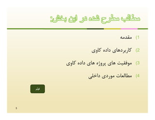 ‫ﻣطﺎﻟب ﻣطرح ﺷده در اﯾن ﺑﺧش:‬

                                       ‫ﻣﻘﺪﻣﻪ‬    ‫1(‬

                          ‫ﮐﺎرﺑﺮدﻫﺎي داده ﮐﺎوي‬   ‫2(‬

               ‫ﻣﻮﻓﻘﯿﺖ ﻫﺎي ﭘﺮوژه ﻫﺎي داده ﮐﺎوي‬   ‫3(‬

                         ‫ﻣﻄﺎﻟﻌﺎت ﻣﻮردي داﺧﻠﯽ‬    ‫4(‬

    ‫ﻓﯾﻠم‬




‫3‬
 