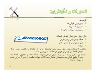 ‫ﺗﻌﻣﯾرات و ﻧﮕﮭداری:‬
                                                                             ‫ﮐﺎرﺑﺮدﻫﺎ:‬
                                                               ‫‪ ‬ﭘﯿﺶ ﺑﯿﻨﯽ ﺧﺮاﺑﯽ ﻫﺎ‬
                                                                 ‫‪ ‬ﻣﺎﻧﯿﺘﻮرﯾﻨﮓ ﺷﺮاﯾﻂ‬
                                                        ‫‪ ‬ﭘﯿﺶ ﺑﯿﻨﯽ ﺗﻌﻮﯾﺾ ﺧﺮاﺑﯽ ﻫﺎ‬

                                                      ‫ﻣﺜﺎل: ﭘﯿﺶ ﺑﯿﻨﯽ زﻣﺎن ﺗﻌﻮﯾﺾ ﻗﻄﻌﺎت‬
                                                         ‫‪ ‬ﻫﺪف: ﭘﯿﺶ ﺑﯿﻨﯽ زﻣﺎن ﺧﺮاﺑﯽ‬
                                                        ‫‪ ‬اﺑﺰار: ﭘﯿﺶ ﺑﯿﻨﯽ و ﮐﻼس ﺑﻨﺪي‬
                                                                             ‫‪ ‬ﻧﺘﯿﺠﻪ:‬
‫ﻣﺤﻘﻘﺎن ﺑﺎ اﺳﺘﻔﺎده روش ﻫﺎي ﭘﯿﺶ ﺑﯿﻨﯽ ﺗﻮاﻧﺴﺘﻨﺪ ﺧﺮاﺑﯽ در ﻗﻄﻌﺎت را ﮐﺎﻫﺶ دﻫﻨﺪ و زﻣﺎن‬
                            ‫ﺗﻌﻮﯾﺾ ﻗﻄﻌﺎت را ﭘﯿﺶ از ﺧﺮاﺑﯽ در ﻗﻄﻌﺎت ﭘﯿﺶ ﺑﯿﻨﯽ ﮐﻨﻨﺪ.‬
‫ﻣﺘﺨﺼﺼﺎن در اﯾﻦ ارﺗﺒﺎط ﺳﯿﺴﺘﻢ ﻫﺸﺪاري ﻃﺮاﺣﯽ ﻧﻤﻮدﻧﺪ ﺗﺎ ﺑﺎ اﺳﺘﻔﺎده از ﻣﺪﻟﻬﺎي ﺳﺎﺧﺘﻪ ﺷﺪه‬
‫ﭘﯿﺶ از وﻗﻮع ﺧﺮاﺑﯽ ﺑﻪ ﻣﺘﺨﺼﺼﺎن ﻫﺸﺪار دﻫﺪ ﺗﺎ آﻧﻬﺎ ﺑﺘﻮاﻧﻨﺪ ﻗﻄﻌﺎت را ﭘﯿﺶ از ﺧﺮاﺑﯽ ﺗﻌﻤﯿﺮ‬
                                                                    ‫ﯾﺎ ﺗﻌﻮﯾﺾ ﻧﻤﺎﯾﻨﺪ.‬

‫43‬
 