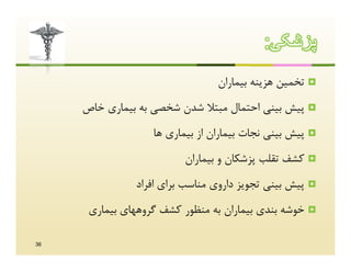 ‫ﭘزﺷﮑﯽ:‬
                                 ‫‪ ‬ﺗﺨﻤﯿﻦ ﻫﺰﯾﻨﻪ ﺑﯿﻤﺎران‬
     ‫‪ ‬ﭘﯿﺶ ﺑﯿﻨﯽ اﺣﺘﻤﺎل ﻣﺒﺘﻼ ﺷﺪن ﺷﺨﺼﯽ ﺑﻪ ﺑﯿﻤﺎري ﺧﺎص‬
                   ‫‪ ‬ﭘﯿﺶ ﺑﯿﻨﯽ ﻧﺠﺎت ﺑﯿﻤﺎران از ﺑﯿﻤﺎري ﻫﺎ‬
                         ‫‪ ‬ﮐﺸﻒ ﺗﻘﻠﺐ ﭘﺰﺷﮑﺎن و ﺑﯿﻤﺎران‬
               ‫‪ ‬ﭘﯿﺶ ﺑﯿﻨﯽ ﺗﺠﻮﯾﺰ داروي ﻣﻨﺎﺳﺐ ﺑﺮاي اﻓﺮاد‬
      ‫‪ ‬ﺧﻮﺷﻪ ﺑﻨﺪي ﺑﯿﻤﺎران ﺑﻪ ﻣﻨﻈﻮر ﮐﺸﻒ ﮔﺮوﻫﻬﺎي ﺑﯿﻤﺎري‬

‫63‬
 