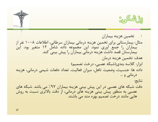 ‫ﭘزﺷﮑﯽ:‬
                                                    ‫1. ﺗﺨﻤﯿﻦ ﻫﺰﯾﻨﻪ ﺑﯿﻤﺎران‬
‫ﻣﺜﺎل: ﺑﯿﻤﺎرﺳﺘﺎﻧﯽ ﺑﺮاي ﺗﺨﻤﯿﻦ ﻫﺰﯾﻨﻪ درﻣﺎﻧﯽ ﺑﯿﻤﺎران ﺳﺮﻃﺎﻧﯽ، اﻃﻼﻋﺎت 8001 ﻧﻔﺮ از‬
‫ﺑﯿﻤﺎران را ﺟﻤﻊ آوري ﻧﻤﻮد. اﯾﻦ ﻣﺠﻤﻮﻋﻪ داده ﺷﺎﻣﻞ 21 ﻣﺘﻐﯿﺮ ﺑﻮد. اﯾﻦ‬
               ‫ﺑﯿﻤﺎرﺳﺘﺎن ﻗﺼﺪ داﺷﺖ ﻫﺰﯾﻨﻪ درﻣﺎﻧﯽ ﺑﯿﻤﺎران را ﭘﯿﺶ ﺑﯿﻨﯽ ﮐﻨﺪ.‬
                                                    ‫ﻫﺪف: ﺗﺨﻤﯿﻦ ﻫﺰﯾﻨﻪ درﻣﺎن‬
                                ‫اﺑﺰار: ﮐﻼﺳﻪ ﺑﻨﺪي)ﺷﺒﮑﻪ ﻋﺼﺒﯽ، درﺧﺖ ﺗﺼﻤﯿﻢ(‬
‫داده ﻫﺎ: ﺟﻨﺴﯿﺖ، وﺿﻌﯿﺖ ﺗﺎﻫﻞ، ﻣﯿﺰان ﻓﻌﺎﻟﯿﺖ، ﺗﻌﺪاد دﻓﻌﺎت ﺷﯿﻤﯽ درﻣﺎﻧﯽ، ﻫﺰﯾﻨﻪ‬
                                                                ‫درﻣﺎﻧﯽ و ...‬
                                                                          ‫ﻧﺘﺎﯾﺞ:‬
‫دﻗﺖ ﺷﺒﮑﻪ ﻫﺎي ﻋﺼﺒﯽ در اﯾﻦ ﭘﯿﺶ ﺑﯿﻨﯽ ﻫﺰﯾﻨﻪ ﺑﯿﻤﺎران 79% ﻣﯽ ﺑﺎﺷﺪ. ﺷﺒﮑﻪ ﻫﺎي‬
‫ﻋﺼﺒﯽ ﺑﻪ ﻣﻨﻈﻮر ﭘﯿﺶ ﺑﯿﻨﯽ ﻫﺰﯾﻨﻪ ﻫﺎي درﻣﺎﻧﯽ، از دﻗﺖ ﺑﺎﻻﺗﺮي ﻧﺴﺒﺖ ﺑﻪ روش‬
                              ‫ﻫﺎﯾﯽ ﻣﺎﻧﻨﺪ درﺧﺖ ﺗﺼﻤﯿﻢ ﺑﻬﺮه ﻣﻨﺪ ﻣﯽ ﺑﺎﺷﻨﺪ.‬

‫73‬
 