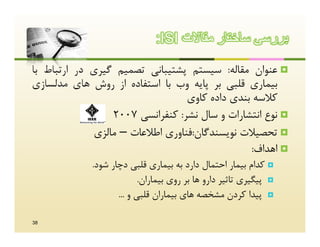 ‫ﺑررﺳﯽ ﺳﺎﺧﺗﺎر ﻣﻘﺎﻻت ‪:ISI‬‬

‫‪ ‬ﻋﻨﻮان ﻣﻘﺎﻟﻪ: ﺳﯿﺴﺘﻢ ﭘﺸﺘﯿﺒﺎﻧﯽ ﺗﺼﻤﯿﻢ ﮔﯿﺮي در ارﺗﺒﺎط ﺑﺎ‬
‫ﺑﯿﻤﺎري ﻗﻠﺒﯽ ﺑﺮ ﭘﺎﯾﻪ وب ﺑﺎ اﺳﺘﻔﺎده از روش ﻫﺎي ﻣﺪﻟﺴﺎزي‬
                                  ‫ﮐﻼﺳﻪ ﺑﻨﺪي داده ﮐﺎوي‬
                  ‫‪ ‬ﻧﻮع اﻧﺘﺸﺎرات و ﺳﺎل ﻧﺸﺮ: ﮐﻨﻔﺮاﻧﺴﯽ 7002‬
              ‫‪ ‬ﺗﺤﺼﯿﻼت ﻧﻮﯾﺴﻨﺪﮔﺎن:ﻓﻨﺎوري اﻃﻼﻋﺎت – ﻣﺎﻟﺰي‬
                                                ‫‪ ‬اﻫﺪاف:‬
             ‫‪ ‬ﮐﺪام ﺑﯿﻤﺎر اﺣﺘﻤﺎل دارد ﺑﻪ ﺑﯿﻤﺎري ﻗﻠﺒﯽ دﭼﺎر ﺷﻮد.‬
                           ‫‪ ‬ﭘﯿﮕﯿﺮي ﺗﺎﺛﯿﺮ دارو ﻫﺎ ﺑﺮ روي ﺑﯿﻤﺎران.‬
                    ‫‪ ‬ﭘﯿﺪا ﮐﺮدن ﻣﺸﺨﺼﻪ ﻫﺎي ﺑﯿﻤﺎران ﻗﻠﺒﯽ و ...‬

‫83‬
 