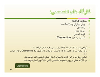 ‫ﮐﺎرﮔﺎه ھﺎی ﺗﺧﺻﺻﯽ:‬
                                                                 ‫ﻣﺤﺘﻮاي ﮐﺎرﮔﺎهﻫﺎ:‬    ‫‪‬‬
                                                     ‫ﭘﯿﺶ ﭘﺮدازش و درك داده ﻫﺎ‬        ‫1.‬
                                                                       ‫رده ﺑﻨﺪي‬      ‫2.‬
                                                                     ‫ﺧﻮﺷﻪ ﺑﻨﺪي‬       ‫3.‬
                                                                   ‫ﻗﻮاﻋﺪ اﻧﺠﻤﻨﯽ‬      ‫4.‬
                                                  ‫آﻣﻮزش ﻧﺮم اﻓﺰار ‪Clementine‬‬         ‫5.‬




                       ‫ﮔﻮاﻫﯽ ﻧﺎﻣﻪ ﺷﺮﮐﺖ در ﮐﺎرﮔﺎهﻫﺎ ﺑﺮاي ﺗﻤﺎﻣﯽ اﻓﺮاد ﺻﺎدر ﺧﻮاﻫﺪ ﺷﺪ.‬   ‫‪‬‬
‫ﺑﺮاي اوﻟﯿﻦ ﺑﺎر در ﮐﺸﻮر ﮐﺎرﮔﺎه ﺗﺨﺼﺼﯽ ﻧﺮماﻓﺰار دادهﮐﺎوي 21 ‪ Clementine‬ﺑﺮﮔﺰار ﺧﻮاﻫﺪ‬     ‫‪‬‬
                                                                              ‫ﺷﺪ.‬
               ‫ﺗﻤﺎﻣﯽ روشﻫﺎ در اﯾﻦ ﮐﻼسﻫﺎ ﻫﻤﺮاه ﺑﺎ ﻣﺜﺎل ﻋﻤﻠﯽ ﺗﻮﺿﯿﺢ داده ﺧﻮاﻫﺪ ﺷﺪ.‬      ‫‪‬‬
              ‫در ﮐﺎرﮔﺎه ﻋﻤﻠﯽ ﺑﺮ روي ﻣﺠﻤﻮﻋﻪ دادهﻫﺎي واﻗﻌﯽ دادهﮐﺎوي اﻧﺠﺎم ﺧﻮاﻫﺪ ﺷﺪ.‬    ‫‪‬‬

       ‫‪Clementine‬‬
‫54‬
 