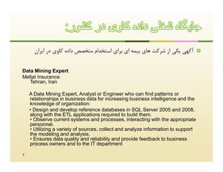 :‫ﺟﺎﯾﮕﺎه ﺷﻐﻠﯽ داده ﮐﺎوی در ﮐﺷور‬
      ‫آﮐﻬﯽ ﯾﮑﯽ از ﺷﺮﮐﺖ ﻫﺎي ﺑﯿﻤﻪ اي ﺑﺮاي اﺳﺘﺨﺪام ﻣﺘﺨﺼﺺ داده ﮐﺎوي در اﯾﺮان‬           



Data Mining Expert
Mellat Insurance
   Tehran, Iran

    A Data Mining Expert, Analyst or Engineer who can find patterns or
    relationships in business data for increasing business intelligence and the
    knowledge of organization:
    • Design and develop reference databases in SQL Server 2005 and 2008,
    along with the ETL applications required to build them.
    • Observe current systems and processes, interacting with the appropriate
    personnel.
    • Utilizing a variety of sources, collect and analyze information to support
    the modeling and analysis.
    • Ensures data quality and reliability and provide feedback to business
    process owners and to the IT department

7
 