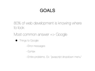 GOALS

80% of web development is knowing where
to look
Most common answer => Google
•   Things to Google:
         --Error messages
         --Syntax
         --Entire problems. Ex: “javascript dropdown menu”
 