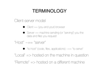 TERMINOLOGY

Client-server model
     •   Client == (you and your) browser

     •   Server == machine sending (or “serving”) you the
         data and ﬁles you request

“Host” ~== “server”
     •   “to host” (code, ﬁles, applications) ~== “to serve”

“Local” => hosted on the machine in question
“Remote” => hosted on a different machine
 