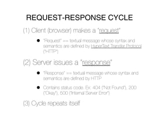 REQUEST-RESPONSE CYCLE
(1) Client (browser) makes a “request”
     •   “Request” == textual message whose syntax and
         semantics are deﬁned by HyperText Transfer Protocol
         (“HTTP”)

(2) Server issues a “response”
     •   “Response” == textual message whose syntax and
         semantics are deﬁned by HTTP

     •   Contains status code. Ex: 404 (“Not Found”), 200
         (“Okay”), 500 (“Internal Server Error”)

(3) Cycle repeats itself
 