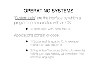 OPERATING SYSTEMS
“System calls” are the interface by which a
program communicates with an OS
       •   Ex: open, read, write, close, fork, kill

Applications consist of code:
       •   (1) “Lower level” languages (C, for example)
           making such calls directly; or

       •   (2) “Higher level” languages (Python, for example)
           making such calls indirectly via “compilation” into
           lower level languages
 