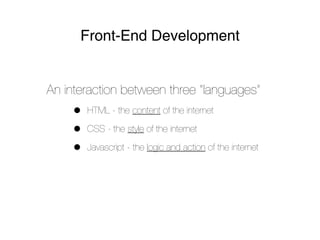 Front-End Development


An interaction between three “languages”
    •   HTML - the content of the internet

    •   CSS - the style of the internet

    •   Javascript - the logic and action of the internet
 