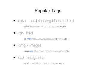 Popular Tags

• <div> the delineating blocks of html
      <div>This content will be in an div block!</div>


• <a> links
      <a href=”http://www.hackyale.com”>Home</a>


• <img> images
      <img src=”http://www.hackyale.com/logo.png” />


• <p> paragraphs
      <p>This text will be in a nice paragraph</p>
 
