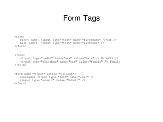 Form Tags

<form>
   First name: <input type="text" name="firstname" /><br />
   Last name: <input type="text" name="lastname" />
</form>


<form>
   <input type="radio" name="sex" value="male" /> Male<br />
   <input type="checkbox" name="sex" value="female" /> Female
</form>


<form name="input" action="/signup">
   Username: <input type="text" name="user" />
   <input type="submit" value="Submit" />
</form>
 